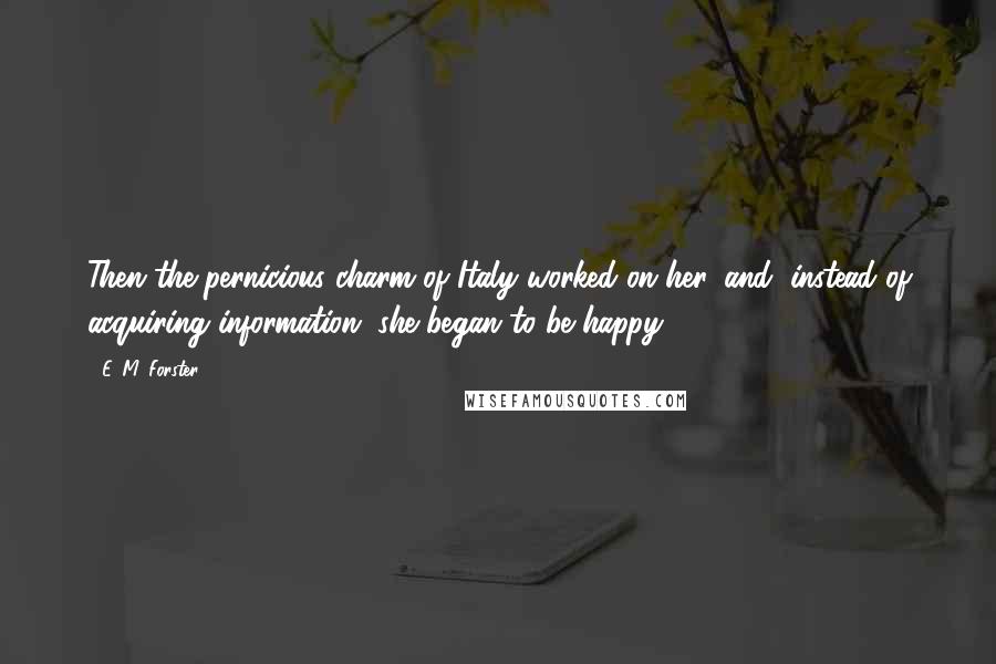 E. M. Forster Quotes: Then the pernicious charm of Italy worked on her, and, instead of acquiring information, she began to be happy.