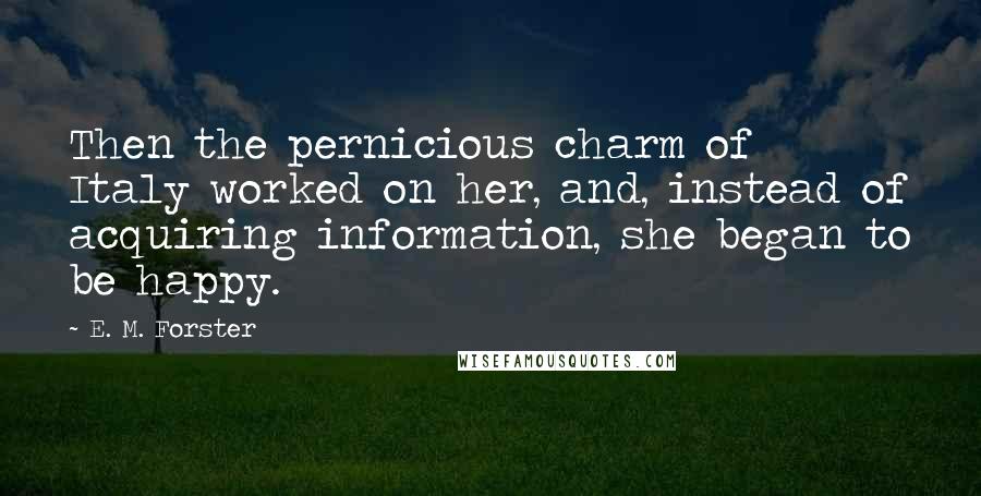 E. M. Forster Quotes: Then the pernicious charm of Italy worked on her, and, instead of acquiring information, she began to be happy.