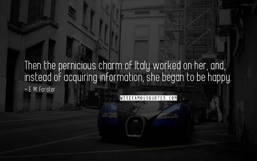 E. M. Forster Quotes: Then the pernicious charm of Italy worked on her, and, instead of acquiring information, she began to be happy.