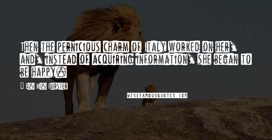 E. M. Forster Quotes: Then the pernicious charm of Italy worked on her, and, instead of acquiring information, she began to be happy.