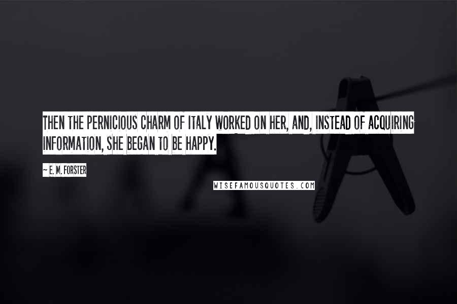 E. M. Forster Quotes: Then the pernicious charm of Italy worked on her, and, instead of acquiring information, she began to be happy.
