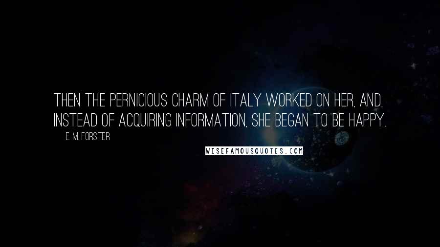 E. M. Forster Quotes: Then the pernicious charm of Italy worked on her, and, instead of acquiring information, she began to be happy.