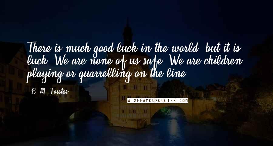 E. M. Forster Quotes: There is much good luck in the world, but it is luck. We are none of us safe. We are children, playing or quarrelling on the line.