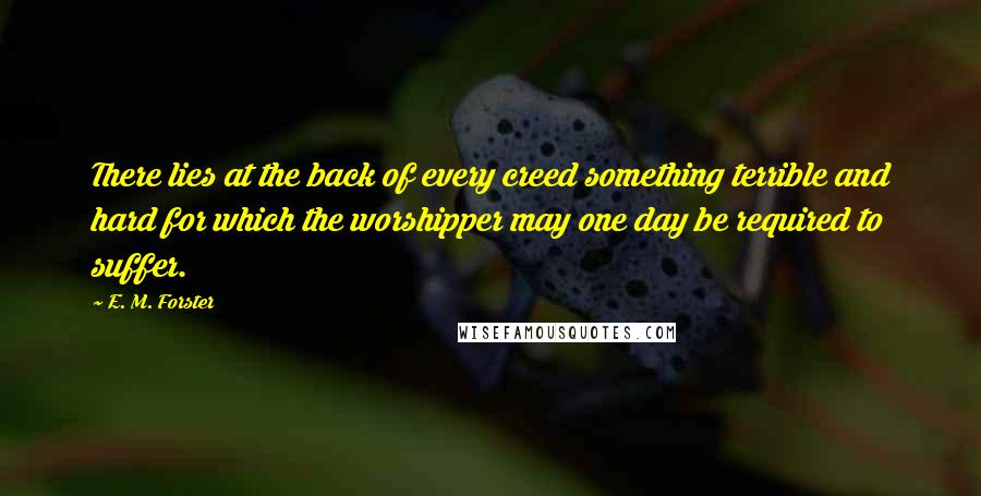 E. M. Forster Quotes: There lies at the back of every creed something terrible and hard for which the worshipper may one day be required to suffer.