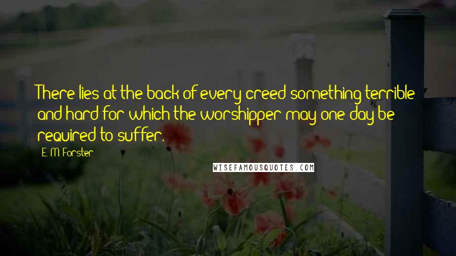 E. M. Forster Quotes: There lies at the back of every creed something terrible and hard for which the worshipper may one day be required to suffer.