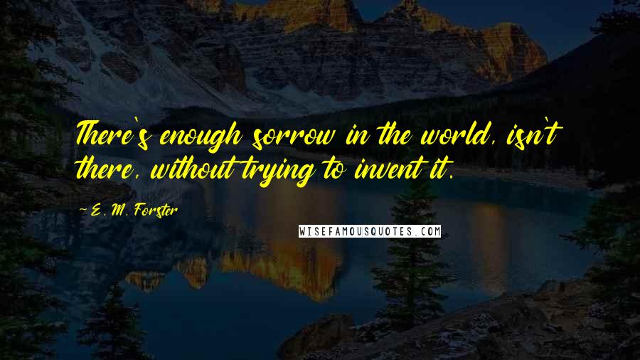 E. M. Forster Quotes: There's enough sorrow in the world, isn't there, without trying to invent it.