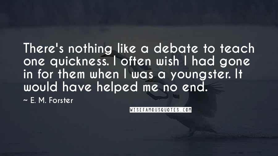 E. M. Forster Quotes: There's nothing like a debate to teach one quickness. I often wish I had gone in for them when I was a youngster. It would have helped me no end.