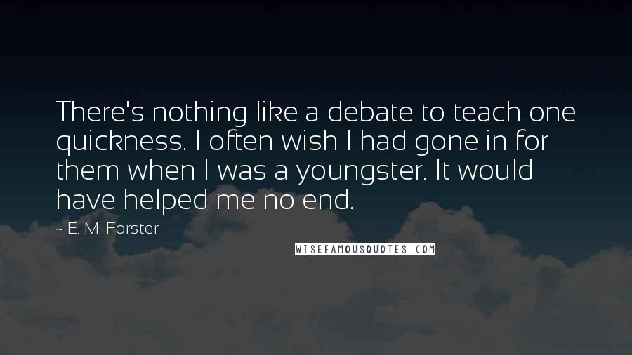 E. M. Forster Quotes: There's nothing like a debate to teach one quickness. I often wish I had gone in for them when I was a youngster. It would have helped me no end.