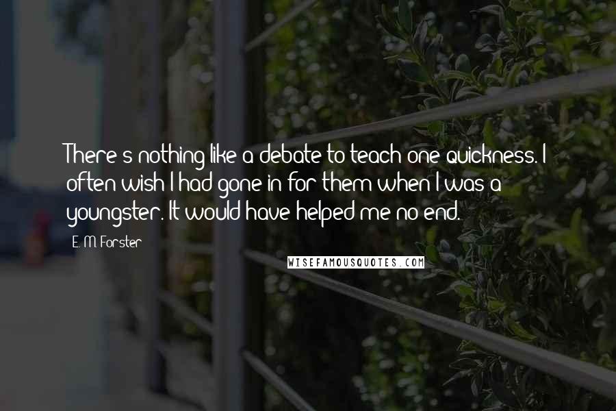 E. M. Forster Quotes: There's nothing like a debate to teach one quickness. I often wish I had gone in for them when I was a youngster. It would have helped me no end.