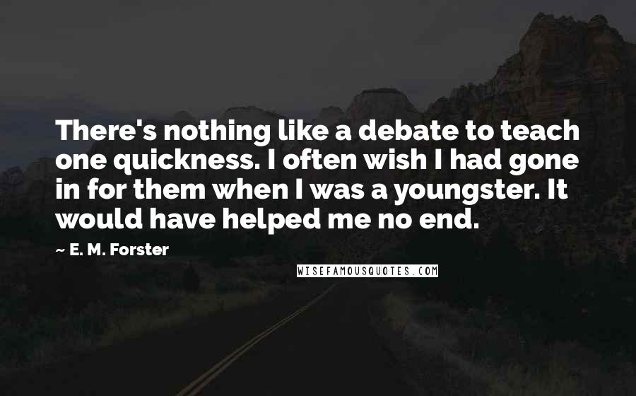 E. M. Forster Quotes: There's nothing like a debate to teach one quickness. I often wish I had gone in for them when I was a youngster. It would have helped me no end.