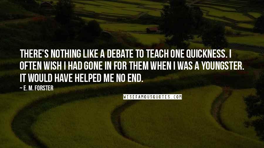 E. M. Forster Quotes: There's nothing like a debate to teach one quickness. I often wish I had gone in for them when I was a youngster. It would have helped me no end.