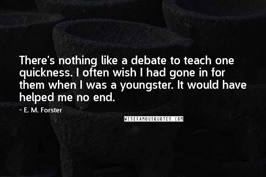 E. M. Forster Quotes: There's nothing like a debate to teach one quickness. I often wish I had gone in for them when I was a youngster. It would have helped me no end.