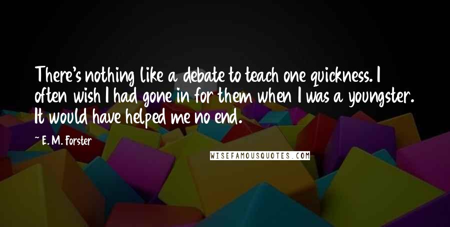 E. M. Forster Quotes: There's nothing like a debate to teach one quickness. I often wish I had gone in for them when I was a youngster. It would have helped me no end.