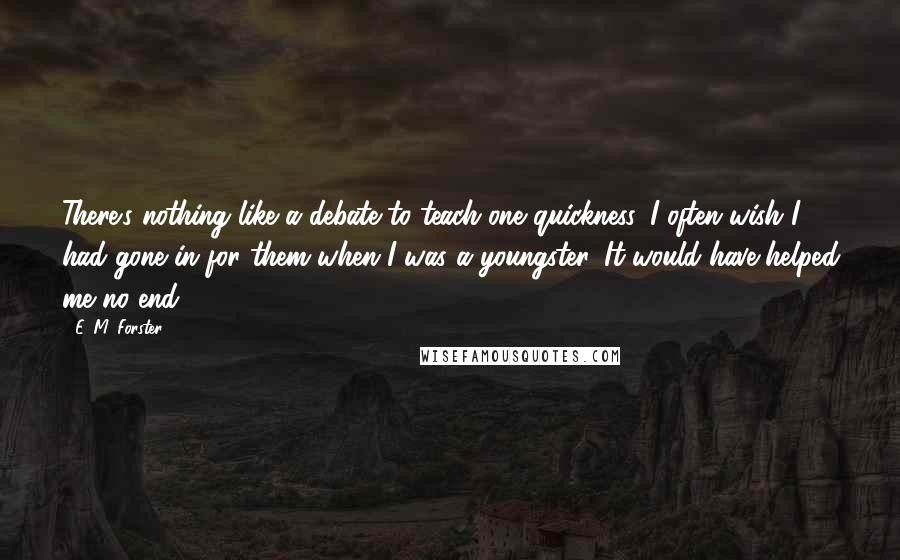 E. M. Forster Quotes: There's nothing like a debate to teach one quickness. I often wish I had gone in for them when I was a youngster. It would have helped me no end.