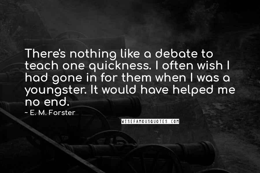 E. M. Forster Quotes: There's nothing like a debate to teach one quickness. I often wish I had gone in for them when I was a youngster. It would have helped me no end.