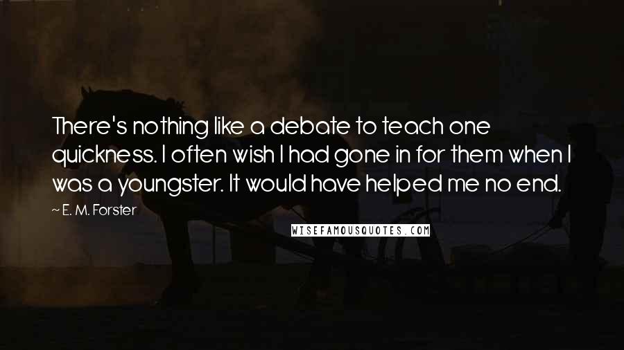 E. M. Forster Quotes: There's nothing like a debate to teach one quickness. I often wish I had gone in for them when I was a youngster. It would have helped me no end.