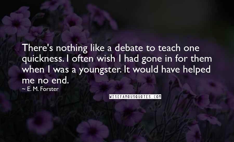 E. M. Forster Quotes: There's nothing like a debate to teach one quickness. I often wish I had gone in for them when I was a youngster. It would have helped me no end.