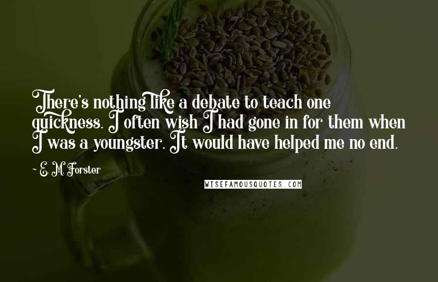 E. M. Forster Quotes: There's nothing like a debate to teach one quickness. I often wish I had gone in for them when I was a youngster. It would have helped me no end.