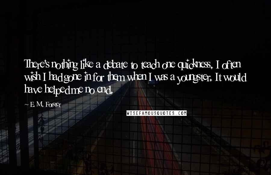 E. M. Forster Quotes: There's nothing like a debate to teach one quickness. I often wish I had gone in for them when I was a youngster. It would have helped me no end.