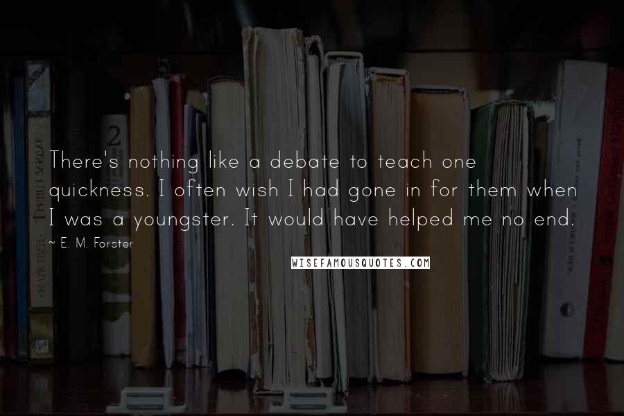 E. M. Forster Quotes: There's nothing like a debate to teach one quickness. I often wish I had gone in for them when I was a youngster. It would have helped me no end.