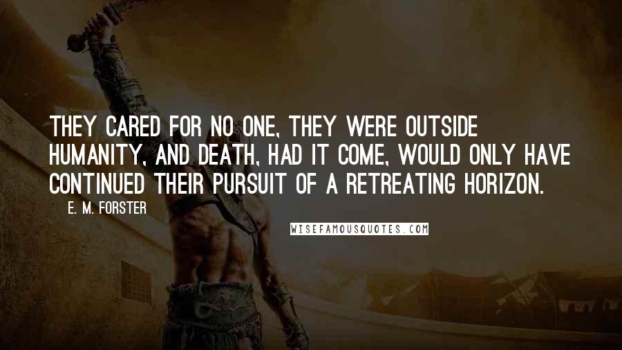 E. M. Forster Quotes: They cared for no one, they were outside humanity, and death, had it come, would only have continued their pursuit of a retreating horizon.