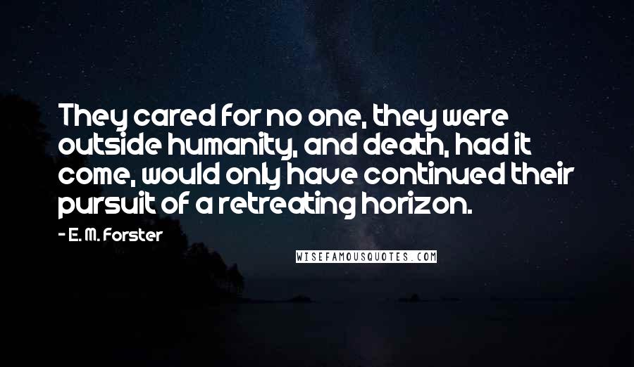 E. M. Forster Quotes: They cared for no one, they were outside humanity, and death, had it come, would only have continued their pursuit of a retreating horizon.