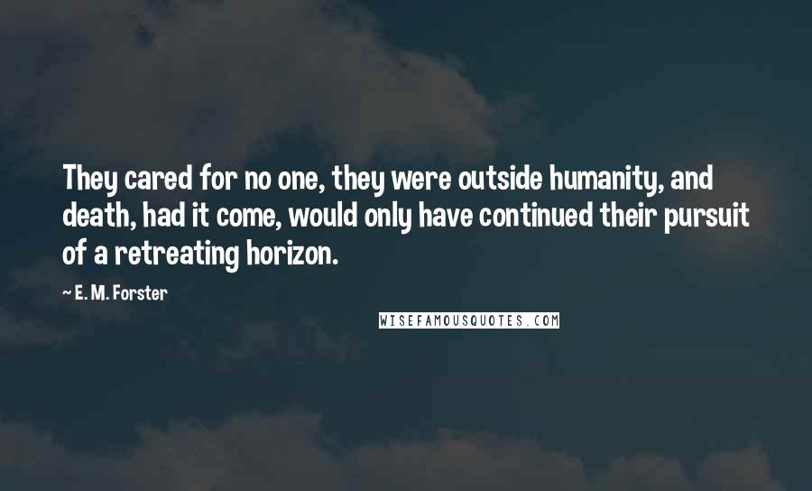 E. M. Forster Quotes: They cared for no one, they were outside humanity, and death, had it come, would only have continued their pursuit of a retreating horizon.