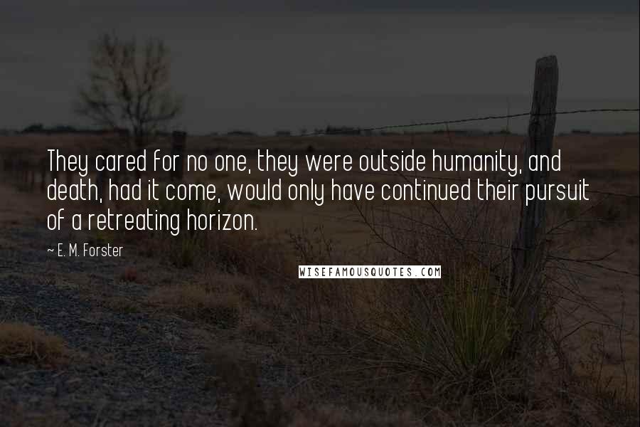 E. M. Forster Quotes: They cared for no one, they were outside humanity, and death, had it come, would only have continued their pursuit of a retreating horizon.