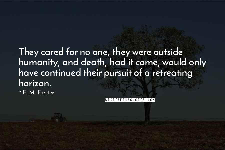 E. M. Forster Quotes: They cared for no one, they were outside humanity, and death, had it come, would only have continued their pursuit of a retreating horizon.