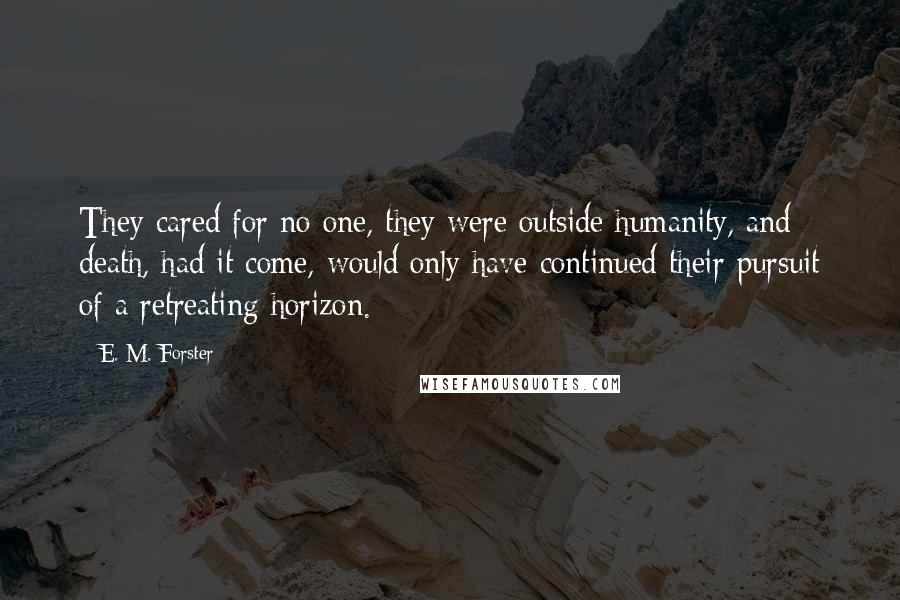 E. M. Forster Quotes: They cared for no one, they were outside humanity, and death, had it come, would only have continued their pursuit of a retreating horizon.