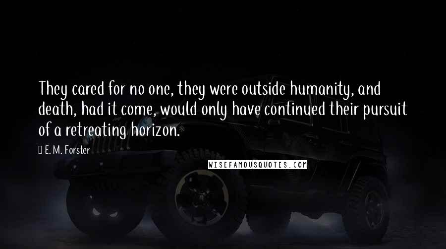 E. M. Forster Quotes: They cared for no one, they were outside humanity, and death, had it come, would only have continued their pursuit of a retreating horizon.