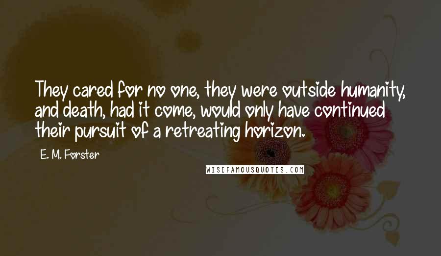 E. M. Forster Quotes: They cared for no one, they were outside humanity, and death, had it come, would only have continued their pursuit of a retreating horizon.