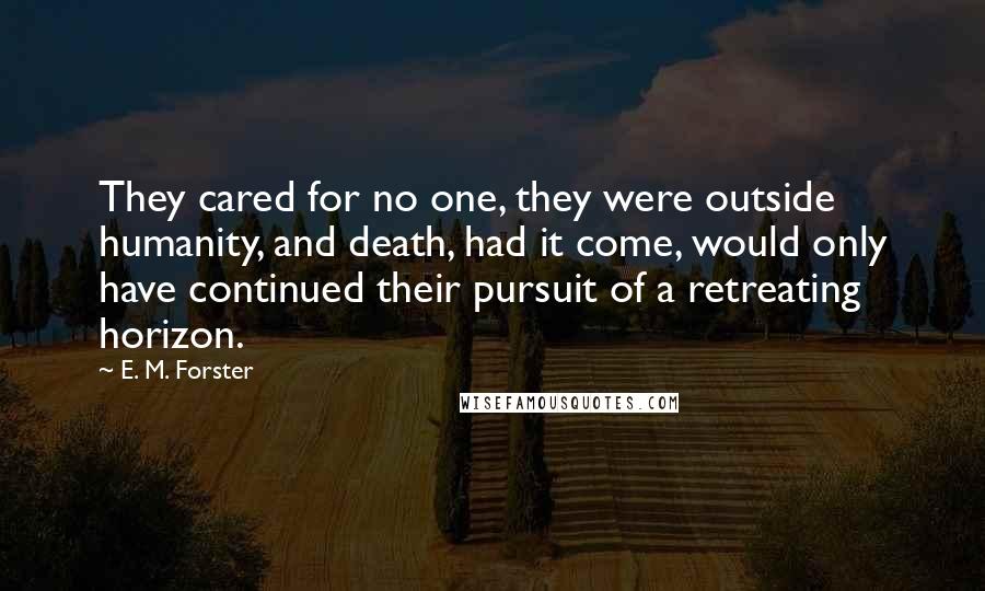 E. M. Forster Quotes: They cared for no one, they were outside humanity, and death, had it come, would only have continued their pursuit of a retreating horizon.