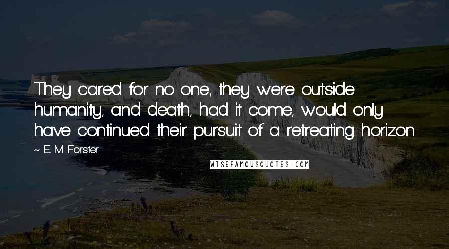 E. M. Forster Quotes: They cared for no one, they were outside humanity, and death, had it come, would only have continued their pursuit of a retreating horizon.