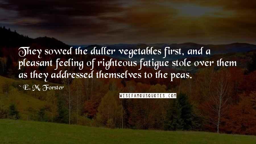 E. M. Forster Quotes: They sowed the duller vegetables first, and a pleasant feeling of righteous fatigue stole over them as they addressed themselves to the peas.