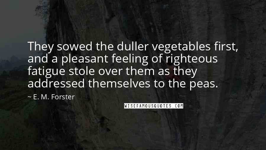 E. M. Forster Quotes: They sowed the duller vegetables first, and a pleasant feeling of righteous fatigue stole over them as they addressed themselves to the peas.