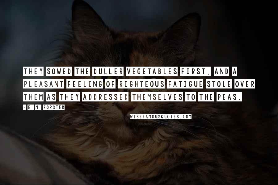 E. M. Forster Quotes: They sowed the duller vegetables first, and a pleasant feeling of righteous fatigue stole over them as they addressed themselves to the peas.