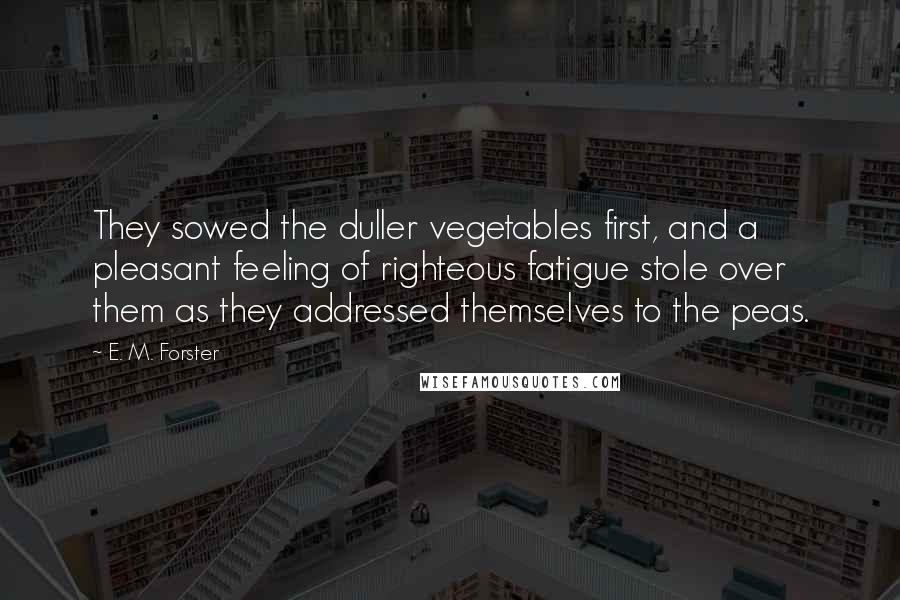 E. M. Forster Quotes: They sowed the duller vegetables first, and a pleasant feeling of righteous fatigue stole over them as they addressed themselves to the peas.