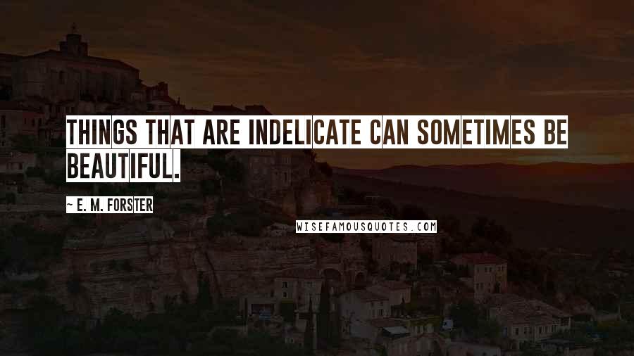 E. M. Forster Quotes: Things that are indelicate can sometimes be beautiful.