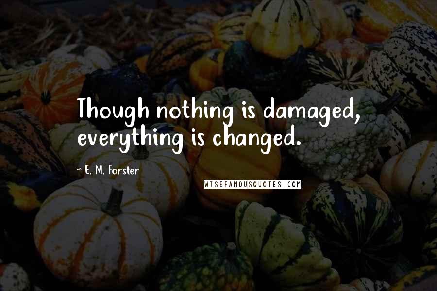 E. M. Forster Quotes: Though nothing is damaged, everything is changed.