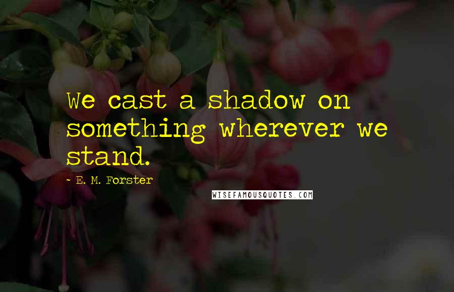 E. M. Forster Quotes: We cast a shadow on something wherever we stand.