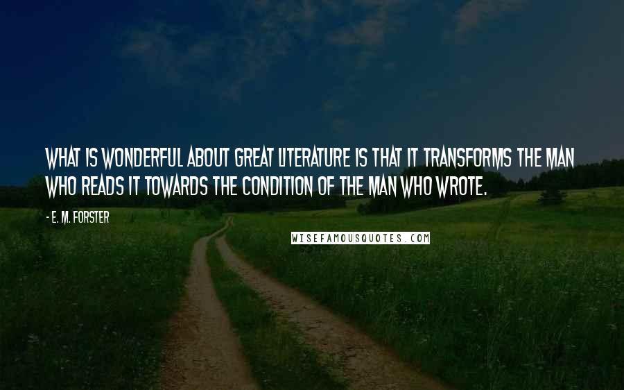 E. M. Forster Quotes: What is wonderful about great literature is that it transforms the man who reads it towards the condition of the man who wrote.