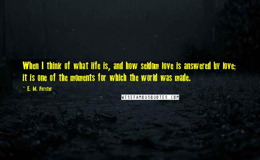 E. M. Forster Quotes: When I think of what life is, and how seldom love is answered by love; it is one of the moments for which the world was made.