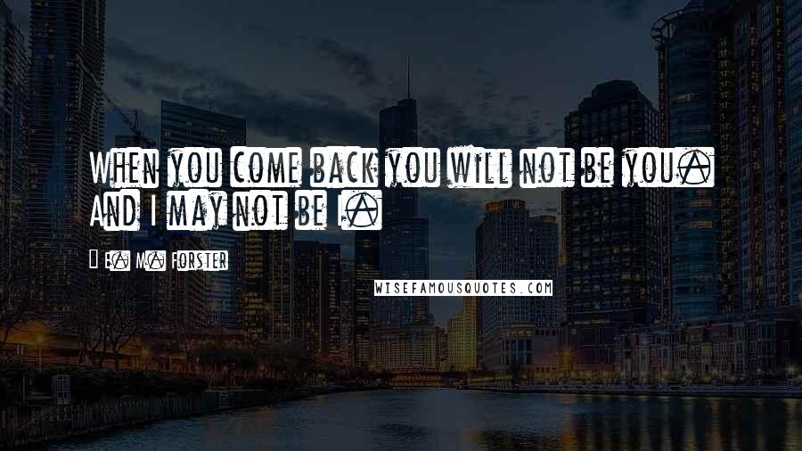 E. M. Forster Quotes: When you come back you will not be you. And I may not be I.