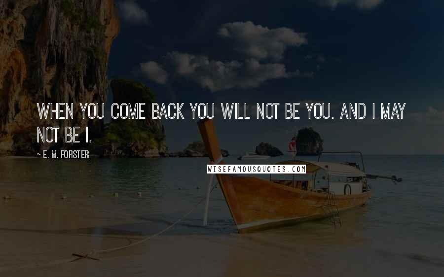 E. M. Forster Quotes: When you come back you will not be you. And I may not be I.