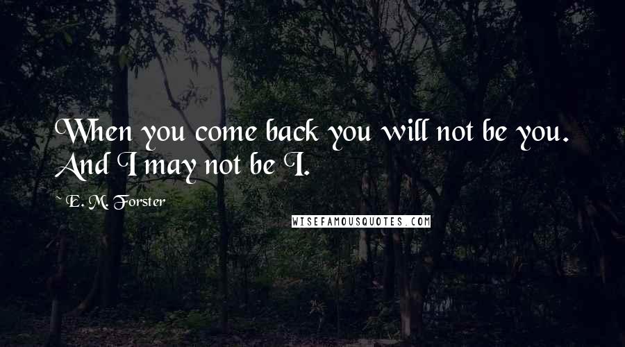 E. M. Forster Quotes: When you come back you will not be you. And I may not be I.