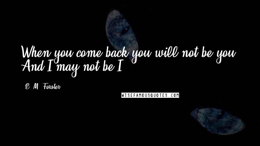 E. M. Forster Quotes: When you come back you will not be you. And I may not be I.