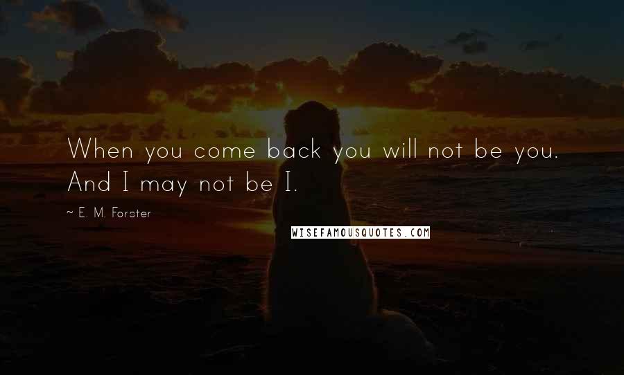 E. M. Forster Quotes: When you come back you will not be you. And I may not be I.