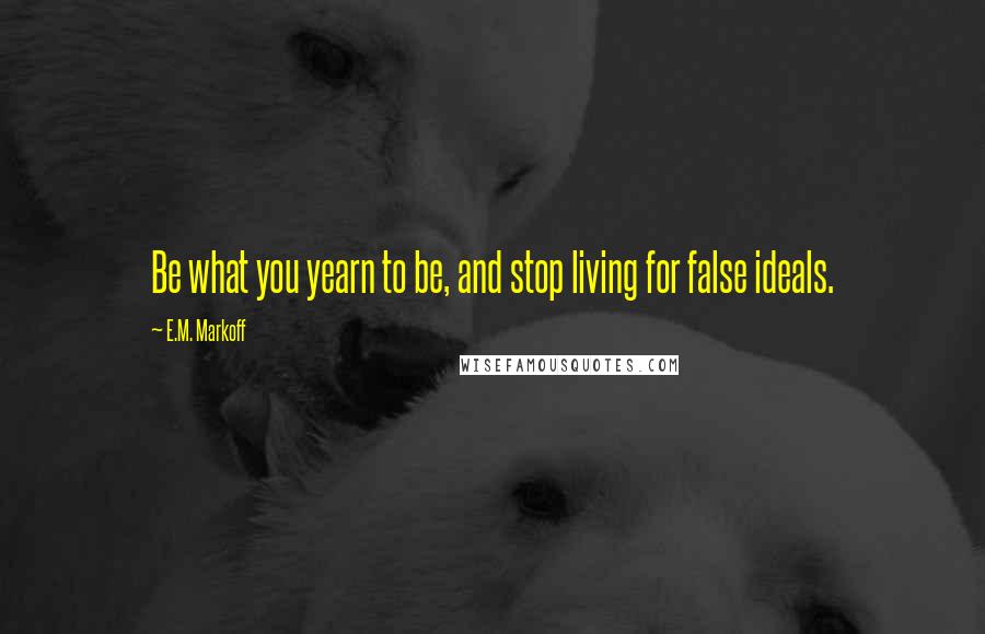 E.M. Markoff Quotes: Be what you yearn to be, and stop living for false ideals.