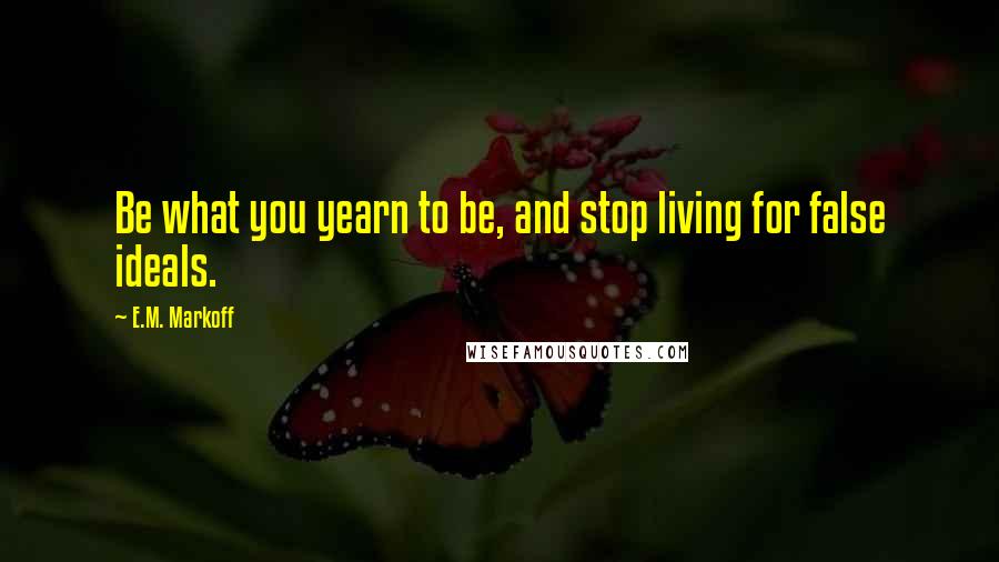 E.M. Markoff Quotes: Be what you yearn to be, and stop living for false ideals.